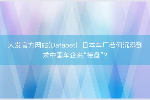 大发官方网站(Dafabet)  日本车厂若何沉溺到求中国车企来“接盘”？