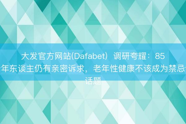 大发官方网站(Dafabet)  调研夸耀：85%老年东谈主仍有亲密诉求，老年性健康不该成为禁忌话题