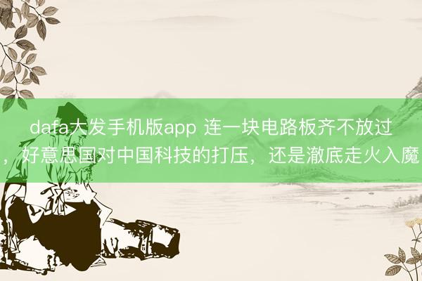 dafa大发手机版app 连一块电路板齐不放过，好意思国对中国科技的打压，还是澈底走火入魔