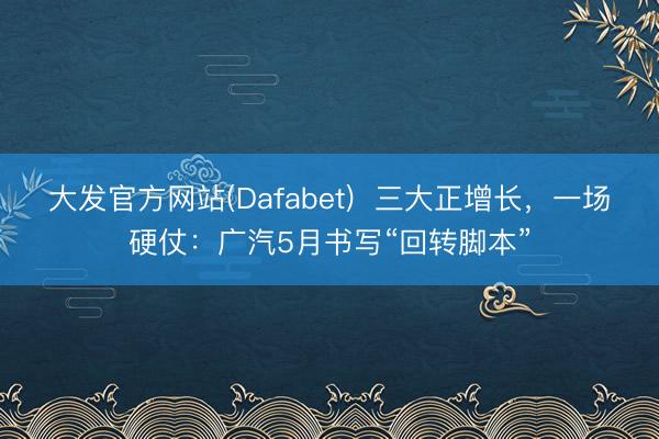 大发官方网站(Dafabet)  三大正增长，一场硬仗：广汽5月书写“回转脚本”