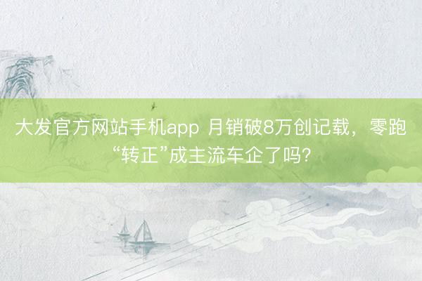大发官方网站手机app 月销破8万创记载,零跑“转正”成主流车企了吗?