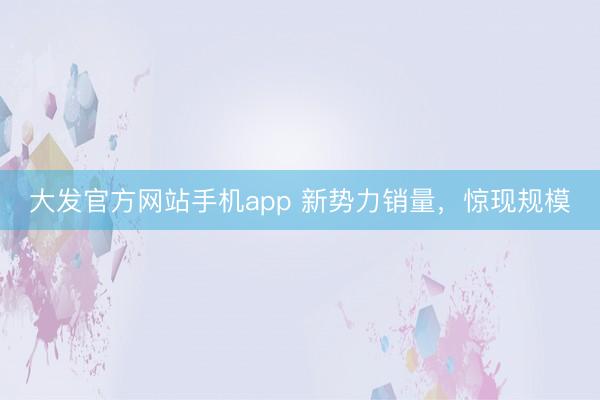 大发官方网站手机app 新势力销量，惊现规模