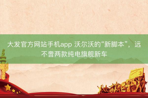 大发官方网站手机app 沃尔沃的“新脚本”,远不啻两款纯电旗舰新车