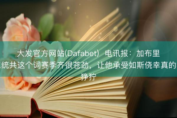 大发官方网站(Dafabet)  电讯报：加布里埃尔统共这个词赛季齐很苍劲，让他承受如斯侥幸真的狰狞