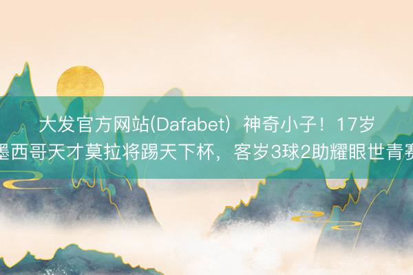 大发官方网站(Dafabet)  神奇小子！17岁墨西哥天才莫拉将踢天下杯，客岁3球2助耀眼世青赛
