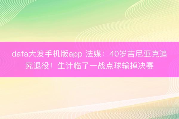 dafa大发手机版app 法媒：40岁吉尼亚克追究退役！生计临了一战点球输掉决赛