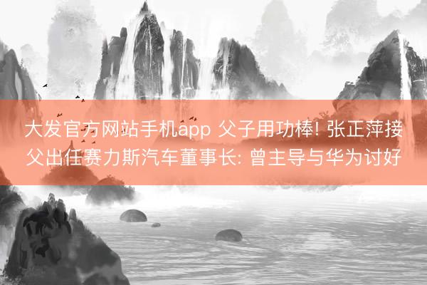 大发官方网站手机app 父子用功棒! 张正萍接父出任赛力斯汽车董事长: 曾主导与华为讨好