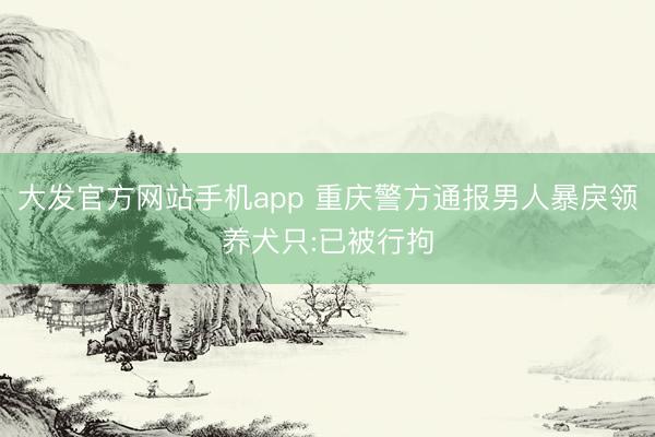 大发官方网站手机app 重庆警方通报男人暴戾领养犬只:已被行拘
