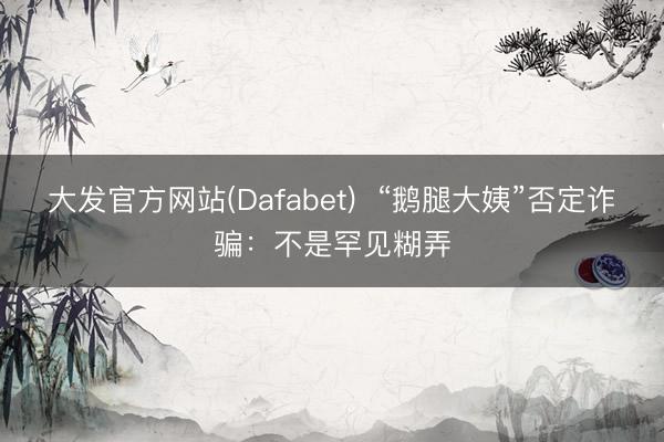 大发官方网站(Dafabet) “鹅腿大姨”否定诈骗:不是罕见糊弄