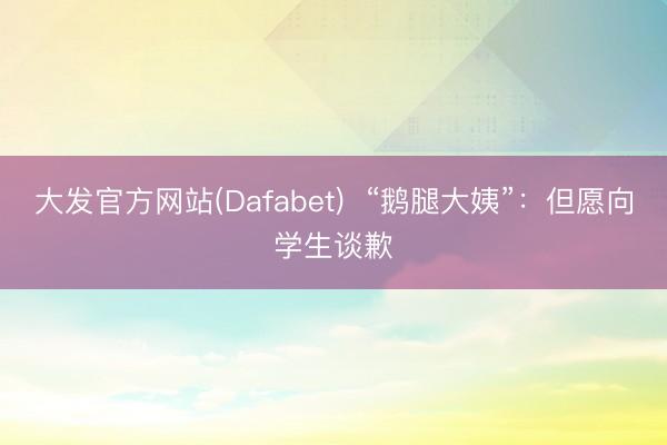大发官方网站(Dafabet) “鹅腿大姨”:但愿向学生谈歉