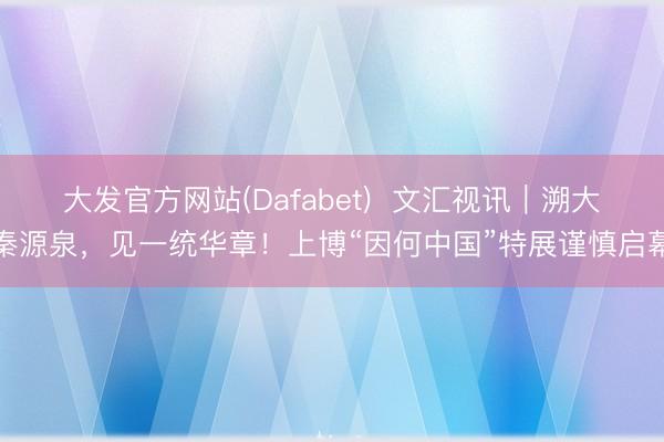 大发官方网站(Dafabet)  文汇视讯｜溯大秦源泉，见一统华章！上博“因何中国”特展谨慎启幕