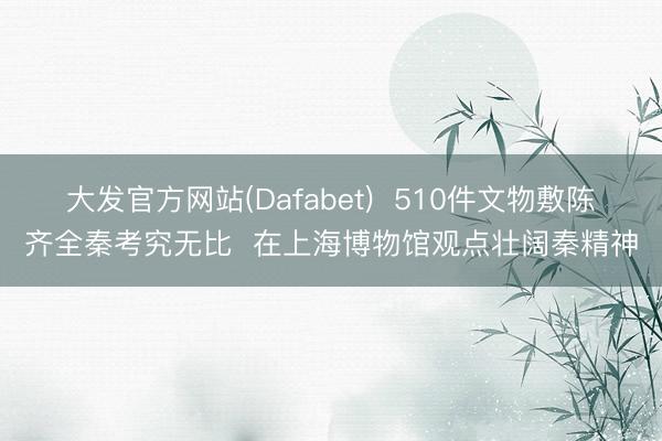 大发官方网站(Dafabet) 510件文物敷陈齐全秦考究无比 在上海博物馆观点壮阔秦精神