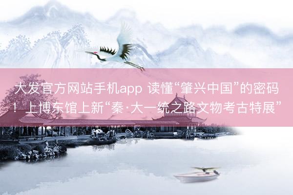 大发官方网站手机app 读懂“肇兴中国”的密码!上博东馆上新“秦·大一统之路文物考古特展”