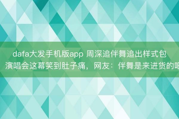 dafa大发手机版app 周深追伴舞追出样式包!演唱会这幕笑到肚子痛,网友:伴舞是来进货的吧