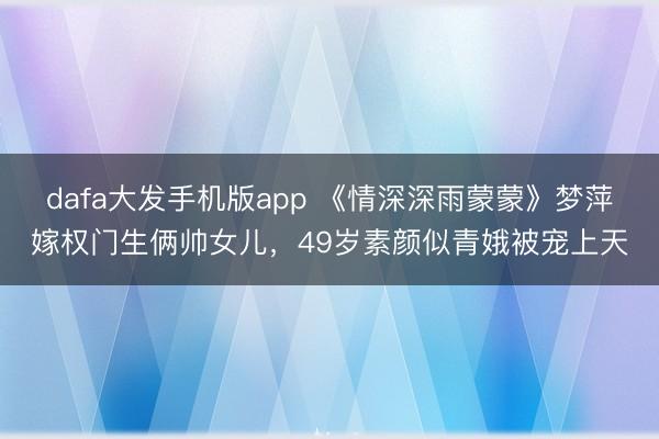 dafa大发手机版app 《情深深雨蒙蒙》梦萍嫁权门生俩帅女儿,49岁素颜似青娥被宠上天