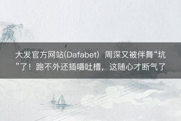 大发官方网站(Dafabet) 周深又被伴舞“坑”了!跑不外还插嗫吐槽,这随心才断气了