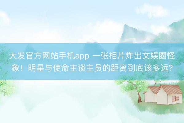 大发官方网站手机app 一张相片炸出文娱圈怪象！明星与使命主谈主员的距离到底该多远？