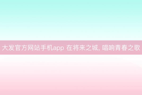 大发官方网站手机app 在将来之城， 唱响青春之歌