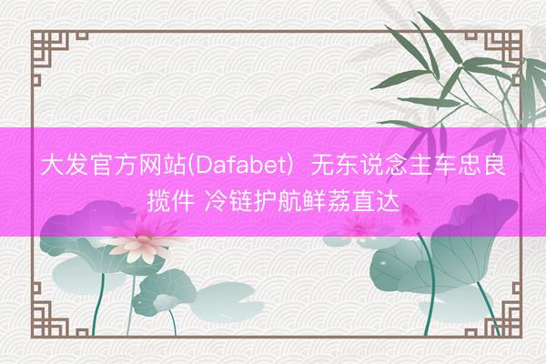 大发官方网站(Dafabet)  无东说念主车忠良揽件 冷链护航鲜荔直达