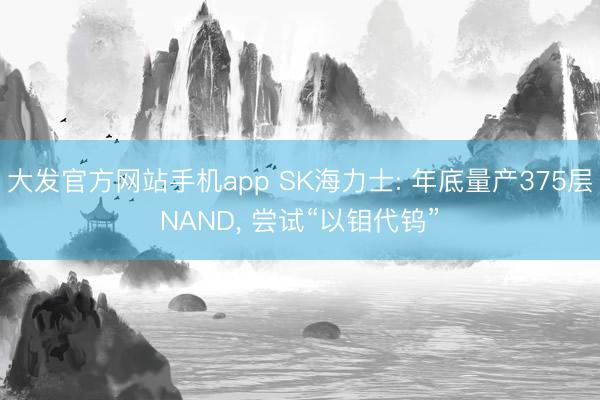 大发官方网站手机app SK海力士: 年底量产375层NAND， 尝试“以钼代钨”