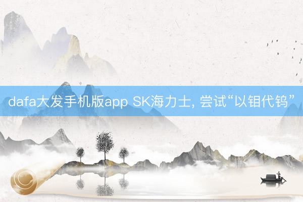 dafa大发手机版app SK海力士， 尝试“以钼代钨”