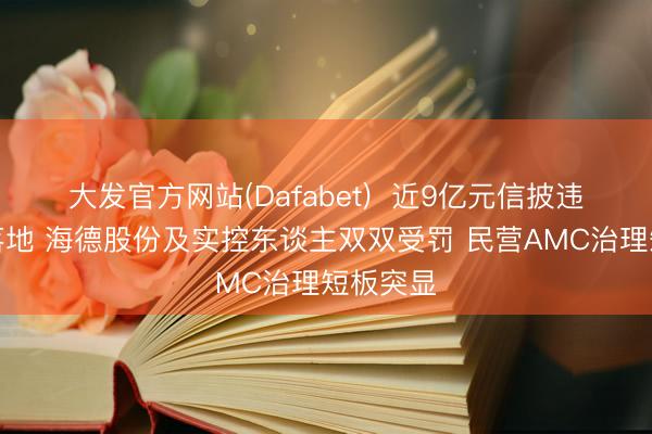 大发官方网站(Dafabet) 近9亿元信披违章罚单落地 海德股份及实控东谈主双双受罚 民营AMC治理短板突显