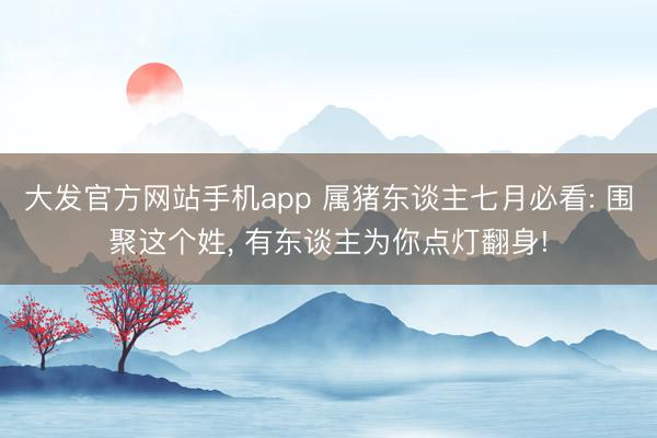 大发官方网站手机app 属猪东谈主七月必看: 围聚这个姓, 有东谈主为你点灯翻身!