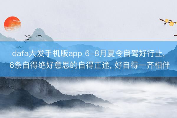 dafa大发手机版app 6-8月夏令自驾好行止， 6条自得绝好意思的自得正途， 好自得一齐相伴