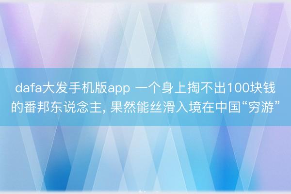 dafa大发手机版app 一个身上掏不出100块钱的番邦东说念主， 果然能丝滑入境在中国“穷游”