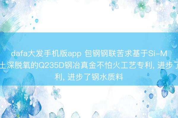 dafa大发手机版app 包钢钢联苦求基于Si-Mn脱氧+稀土深脱氧的Q235D钢冶真金不怕火工艺专利， 进步了钢水质料