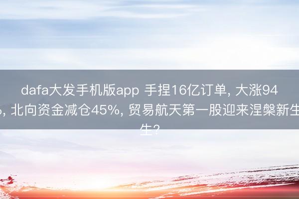 dafa大发手机版app 手捏16亿订单， 大涨94%， 北向资金减仓45%， 贸易航天第一股迎来涅槃新生?