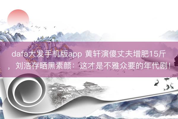 dafa大发手机版app 黄轩演傻丈夫增肥15斤，刘浩存晒黑素颜：这才是不雅众要的年代剧！
