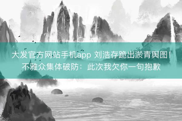 大发官方网站手机app 刘浩存跪出淤青舆图！不雅众集体破防：此次我欠你一句抱歉
