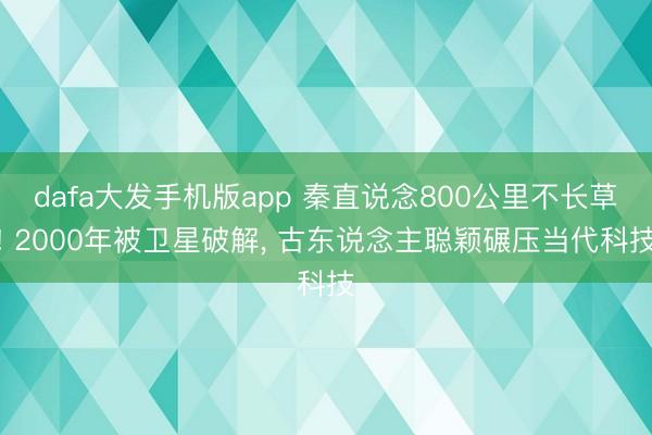 dafa大发手机版app 秦直说念800公里不长草! 2000年被卫星破解, 古东说念主聪颖碾压当代科技