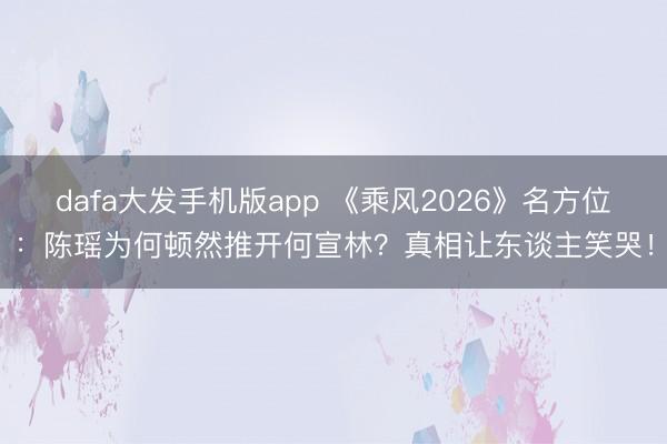 dafa大发手机版app 《乘风2026》名方位：陈瑶为何顿然推开何宣林？真相让东谈主笑哭！