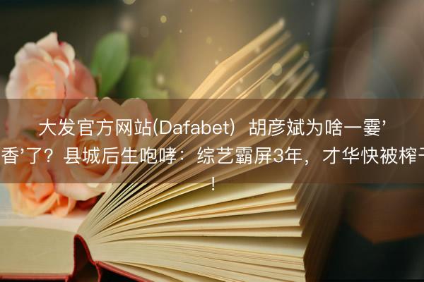 大发官方网站(Dafabet)  胡彦斌为啥一霎'不香'了？县城后生咆哮：综艺霸屏3年，才华快被榨干！