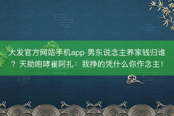 大发官方网站手机app 男东说念主养家钱归谁？天助咆哮崔阿扎：我挣的凭什么你作念主！