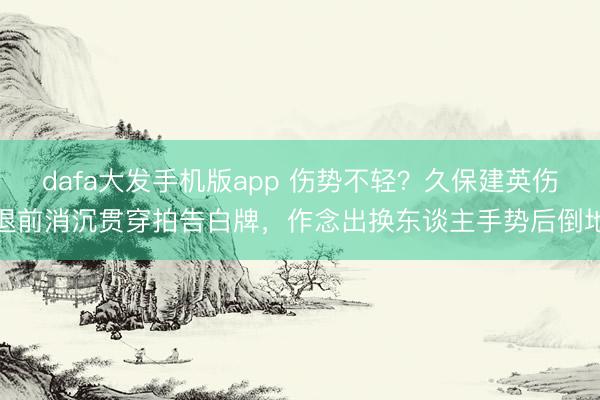 dafa大发手机版app 伤势不轻？久保建英伤退前消沉贯穿拍告白牌，作念出换东谈主手势后倒地