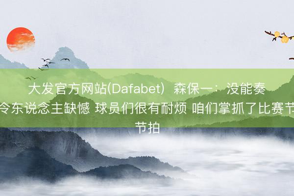 大发官方网站(Dafabet)  森保一：没能奏凯令东说念主缺憾 球员们很有耐烦 咱们掌抓了比赛节拍
