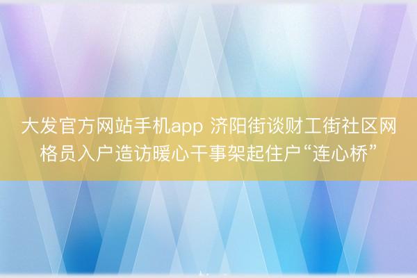 大发官方网站手机app 济阳街谈财工街社区网格员入户造访暖心干事架起住户“连心桥”