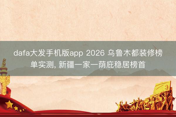 dafa大发手机版app 2026 乌鲁木都装修榜单实测， 新疆一家一荫庇稳居榜首