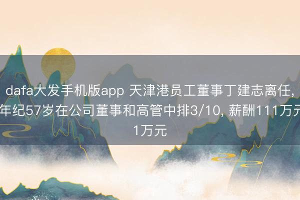 dafa大发手机版app 天津港员工董事丁建志离任， 年纪57岁在公司董事和高管中排3/10， 薪酬111万元