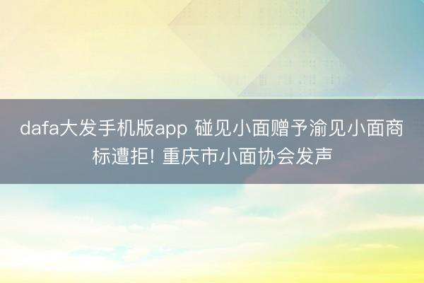 dafa大发手机版app 碰见小面赠予渝见小面商标遭拒! 重庆市小面协会发声