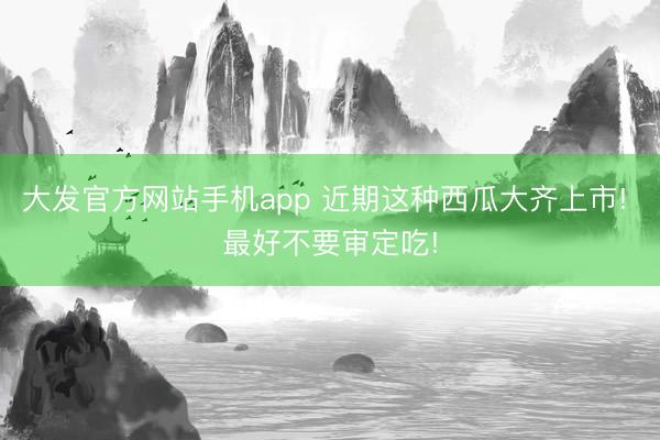 大发官方网站手机app 近期这种西瓜大齐上市! 最好不要审定吃!