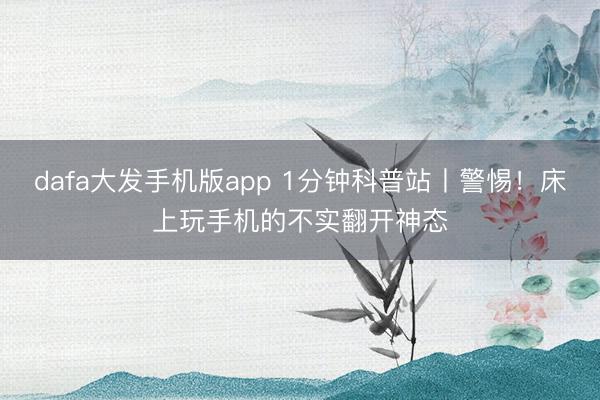 dafa大发手机版app 1分钟科普站丨警惕！床上玩手机的不实翻开神态