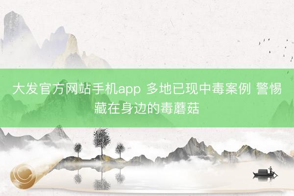 大发官方网站手机app 多地已现中毒案例 警惕藏在身边的毒蘑菇