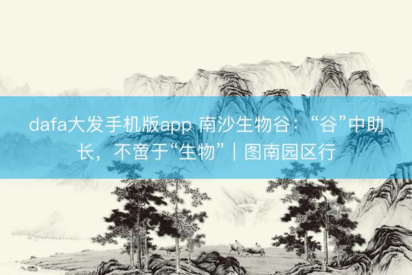 dafa大发手机版app 南沙生物谷：“谷”中助长，不啻于“生物”｜图南园区行