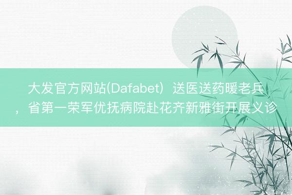 大发官方网站(Dafabet)  送医送药暖老兵，省第一荣军优抚病院赴花齐新雅街开展义诊