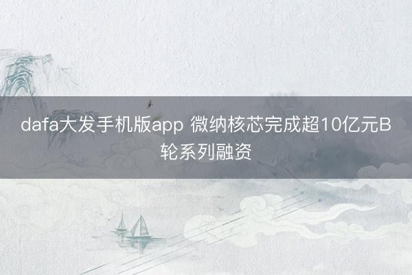 dafa大发手机版app 微纳核芯完成超10亿元B轮系列融资