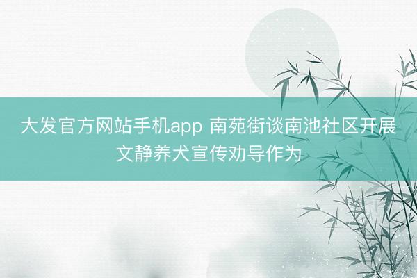 大发官方网站手机app 南苑街谈南池社区开展文静养犬宣传劝导作为